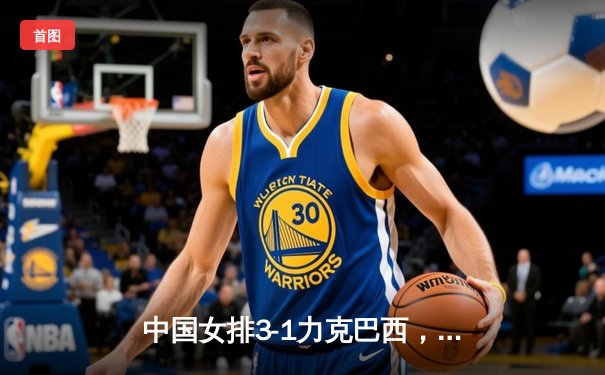 中国女排3-1力克巴西，朱婷独揽28分率队斩获世界联赛分站赛首胜