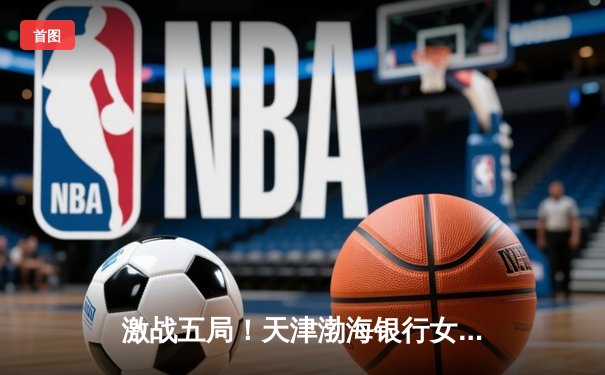 激战五局！天津渤海银行女排3-2险胜上海光明优倍，卫冕冠军展现顽强韧性