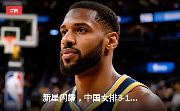 新星闪耀，中国女排3-1力克巴西迎开门红，李盈莹狂砍28分