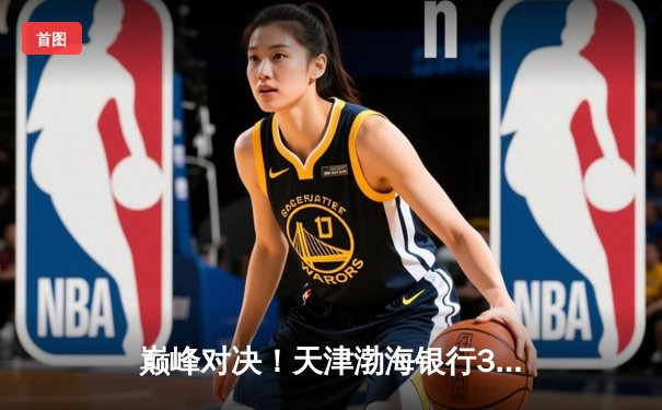 巅峰对决！天津渤海银行3-2险胜上海光明优倍，女排超级联赛总决赛首回合上演五局鏖战