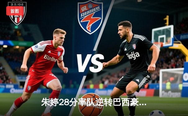 朱婷28分率队逆转巴西豪门，中国女排新星李盈莹发球制胜创联赛纪录