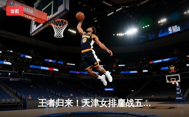 王者归来！天津女排鏖战五局险胜上海，夺2025联赛半决赛开门红