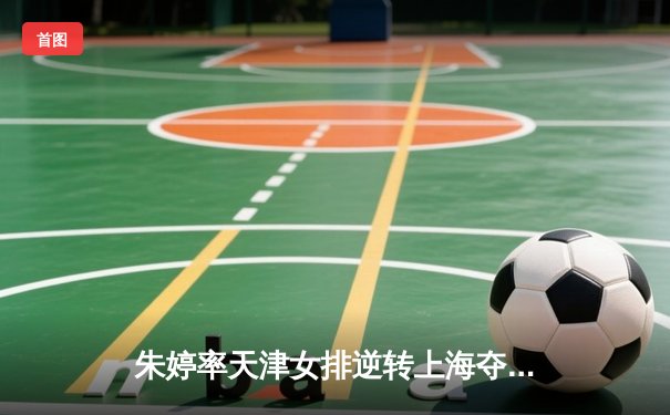 朱婷率天津女排逆转上海夺2025联赛冠军，张常宁关键局砍8分定乾坤