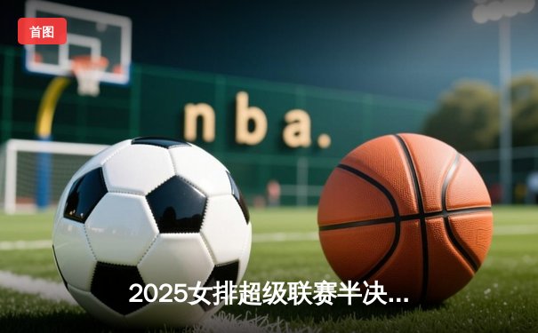 2025女排超级联赛半决赛：江苏逆转天津，张常宁复出砍28分率队挺进决赛