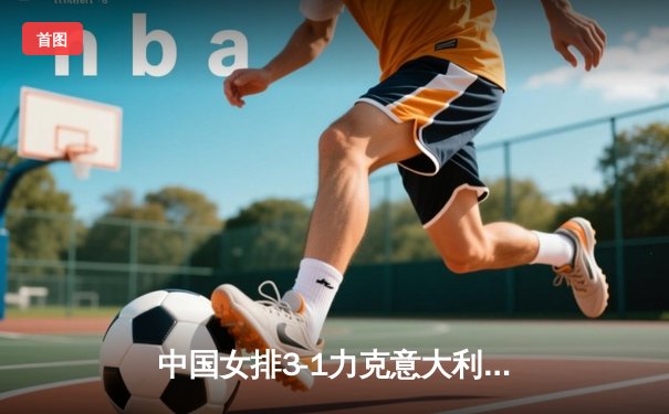 中国女排3-1力克意大利，朱婷28分率队提前锁定2025联赛四强席位